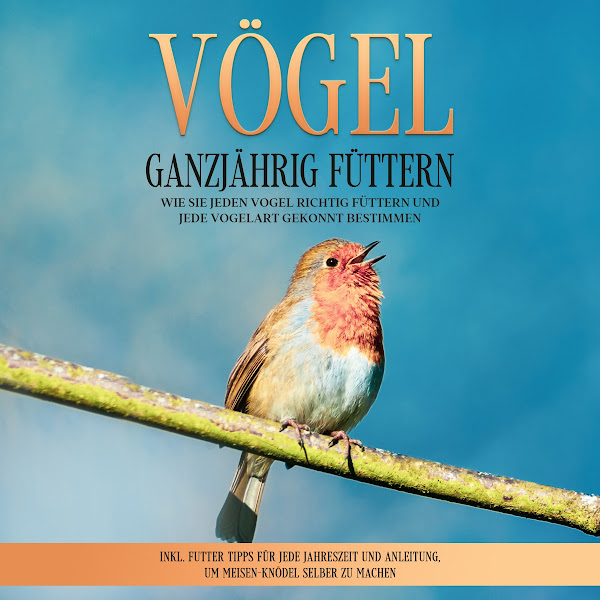 Vögel ganzjährig füttern: Wie Sie jeden Vogel richtig füttern und jede Vogelart gekonnt bestimmen - Inkl. Futter Tipps für jede Jahreszeit und Anleitung, um Meisen-Knödel selber zu machen